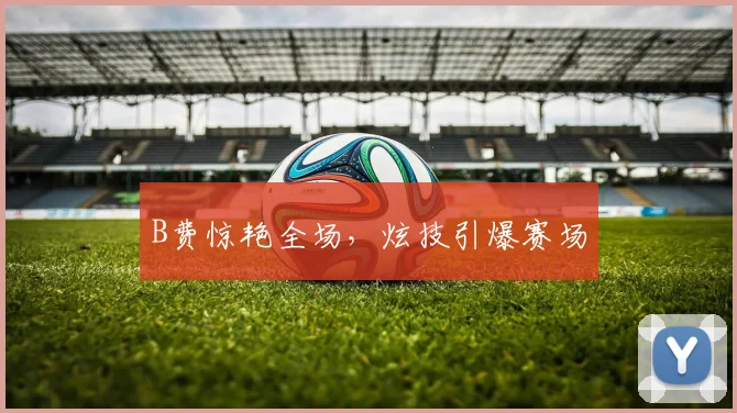 B费惊艳全场，炫技引爆赛场