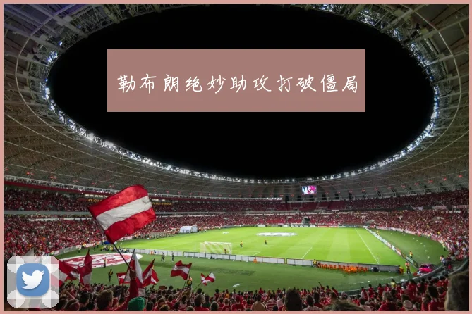 勒布朗绝妙助攻打破僵局