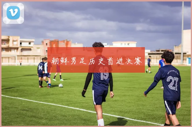 朝鲜男足历史首进决赛