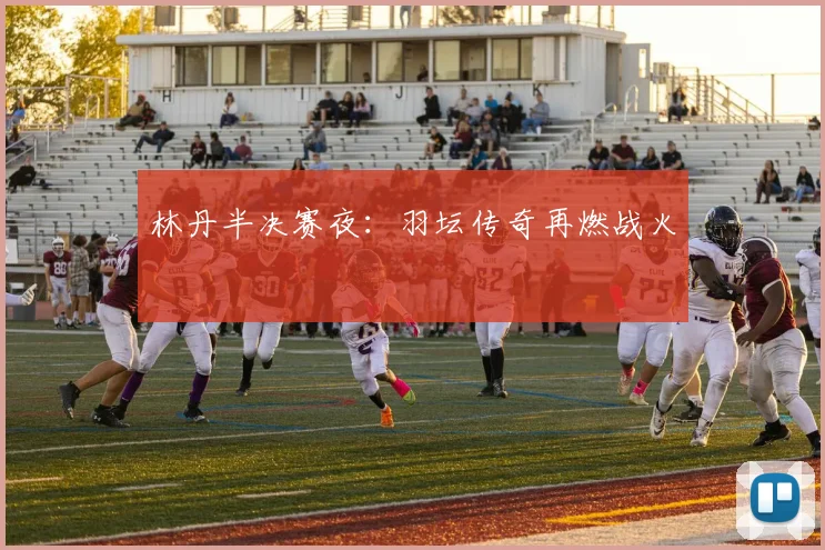 林丹半决赛夜：羽坛传奇再燃战火